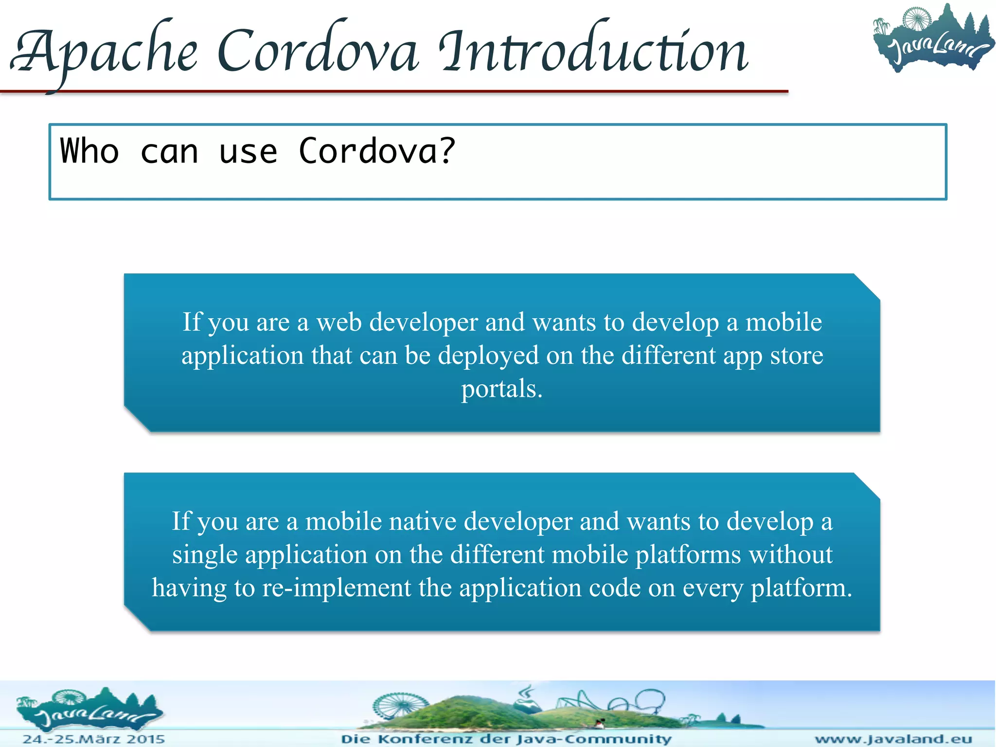 Apache Cordova Introduction Who can use Cordova? If you are a web developer and wants to develop a mobile application that can be deployed on the different app store portals. If you are a mobile native developer and wants to develop a single application on the different mobile platforms without having to re-implement the application code on every platform. 