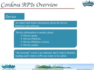 Cordova APIs Overview
Device
An object that holds information about the device
hardware and software.
Device information is mainly about:
 Device name.
 Device Platform.
 Device Platform version.
 Device model.
“deviceready” event is an indicator that Cordova finishes
loading and Cordova APIs are ready to be called.
 