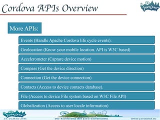 Cordova APIs Overview
Accelerometer (Capture device motion)
Compass (Get the device direction)
Connection (Get the device connection)
Contacts (Access to device contacts database).
File (Access to device File system based on W3C File API)
Globalization (Access to user locale information)
Events (Handle Apache Cordova life cycle events).
Geolocation (Know your mobile location. API is W3C based)
More APIs:
 