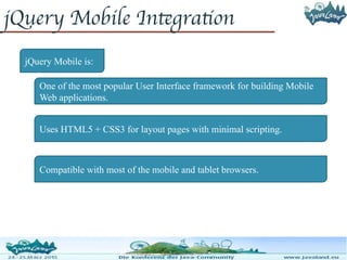 jQuery Mobile Integration
jQuery Mobile is:
One of the most popular User Interface framework for building Mobile
Web applications.
Uses HTML5 + CSS3 for layout pages with minimal scripting.
Compatible with most of the mobile and tablet browsers.
 
