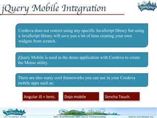jQuery Mobile Integration
Cordova does not restrict using any specific JavaScript library but using
a JavaScript library will save you a lot of time creating your own
widgets from scratch.
jQuery Mobile is used in the demo application with Cordova to create
the Memo utility.
There are also many cool frameworks you can use in your Cordova
mobile apps such as:
Angular JS + lonic. Dojo mobile Sencha Touch.
 