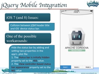 jQuery Mobile Integration
iOS 7 (and 8) Issues:
One of the possible
workarounds:
Collision between jQM header title
and iOS device status bar.
Hide the status bar by adding and
setting two properties in the app's
.plist file:
1. The Status bar is initially hidden
property set to the YES value.
2. The View controller-based status
bar appearance property set to the
NO value
 