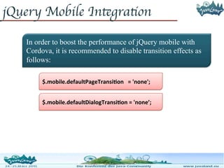 jQuery Mobile Integration
In order to boost the performance of jQuery mobile with
Cordova, it is recommended to disable transition effects as
follows:
$.mobile.defaultDialogTransition = 'none’;
$.mobile.defaultPageTransition = 'none';
 