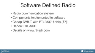 @bjschrijver@bjschrijver
Software Defined Radio
• Radio communication system
• Components implemented in software
• Cheap DVB-T with RTL2832U chip ($7)
• Hence: RTL-SDR
• Details on www.rtl-sdr.com
 