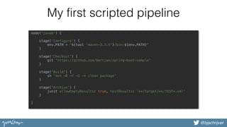 @bjschrijver
My first scripted pipeline
node('java8') { 
 
stage('Configure') { 
env.PATH = "${tool 'maven-3.3.9'}/bin:${env.PATH}" 
}  
 
stage('Checkout') { 
git 'https://github.com/bertjan/spring-boot-sample' 
}  
 
stage('Build') { 
sh 'mvn -B -V -U -e clean package'  
}  
 
stage('Archive') { 
junit allowEmptyResults: true, testResults: '**/target/**/TEST*.xml' 
}  
 
}
 