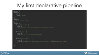 @bjschrijver
My first declarative pipeline
pipeline {
agent {
node {
label 'java8'
}
}
tools {
maven 'maven-3.3.9'
}
stages {
stage('Checkout') {
steps {
git 'https://github.com/bertjan/spring-boot-sample'
}
}
stage('Build') {
steps {
sh 'mvn -B -V -U -e clean package'
}
}
stage('Archive') {
steps {
junit(testResults: '**/target/**/TEST*.xml', allowEmptyResults: true)
}
}
}
}
 