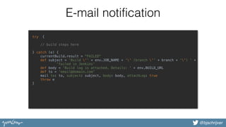 @bjschrijver
E-mail notification
try { 
 
// build steps here 
 
} catch (e) { 
currentBuild.result = "FAILED" 
def subject = 'Build '' + env.JOB_NAME + '' (branch '' + branch + '') ' + 
'failed in Jenkins' 
def body = 'Build log is attached. Details: ' + env.BUILD_URL 
def to = 'email@domain.com' 
mail to: to, subject: subject, body: body, attachLog: true 
throw e 
} 
 
 