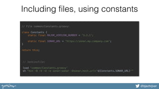@bjschrijver
Including files, using constants
// File common/Constants.groovy:
class Constants { 
static final MAJOR_VERSION_NUMBER = '3.2.1'; 
 
static final SONAR_URL = 'https://sonar.my.company.com'; 
} 
 
return this; 
// Jenkinsfile:
load 'common/Constants.groovy' 
sh "mvn -B -V -U -e sonar:sonar -Dsonar.host.url='${Constants.SONAR_URL}'"
 