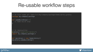 @bjschrijver
Re-usable workflow steps
// In file <some git repo>/src/my/company/package/SomeLibrary.groovy 
package my.company.package 
 
def someBuildStep() { 
// Some build step 
}
// In Jenkinsfile:
@Library('pipeline-library') 
import my.company.package.* 
def myLibrary = new SomeLibrary() 
myLibrary.someBuildStep() 
 