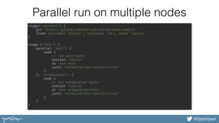 @bjschrijver
Parallel run on multiple nodes
stage('Checkout') { 
git 'https://github.com/bertjan/spring-boot-sample' 
stash excludes: 'build/', includes: '**', name: 'source' 
}  
 
stage ('Test') { 
parallel 'unit': { 
node { 
// run unit tests 
unstash 'source' 
sh 'mvn test' 
junit '**/build/test-results/*.xml' 
} 
}, 'integration': { 
node { 
// run integration tests 
unstash 'source' 
sh 'mvn integration-test' 
junit '**/build/test-results/*.xml' 
} 
} 
}
 