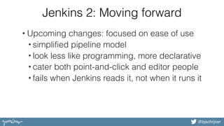 @bjschrijver
Jenkins 2: Moving forward
• Upcoming changes: focused on ease of use
• simplified pipeline model
• look less like programming, more declarative
• cater both point-and-click and editor people
• fails when Jenkins reads it, not when it runs it
 