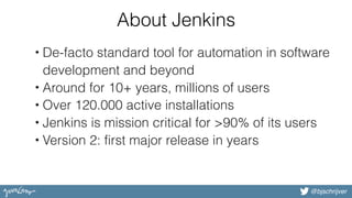 @bjschrijver
About Jenkins
• De-facto standard tool for automation in software
development and beyond
• Around for 10+ years, millions of users
• Over 120.000 active installations
• Jenkins is mission critical for >90% of its users
• Version 2: first major release in years
 