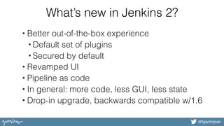 @bjschrijver
What’s new in Jenkins 2?
• Better out-of-the-box experience
• Default set of plugins
• Secured by default
• Revamped UI
• Pipeline as code
• In general: more code, less GUI, less state
• Drop-in upgrade, backwards compatible w/1.6
 