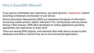 Why is OpenDDR different?
If you want a comfortable user experience, you need dynamic, “responsive” content
according to hardware and browser of your device.
Device Description Repositories (DDR) are databases that plenty of information
concerning mobile phones, tablets, Interactive TVs, set top boxes and any device
having a Web browser. DDR allow developers to realize applications providing
appropriate user experience on each client
There are several DDR projects, most demand often hefty fees to access to their
databases and APIs or restricts free use to non-commercial applications.
12
#JavaLand #OpenDDR #MVC
 
