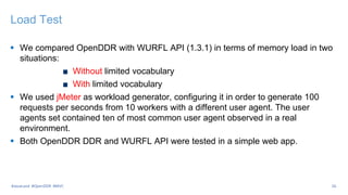 Load Test
 We compared OpenDDR with WURFL API (1.3.1) in terms of memory load in two
situations:
Without limited vocabulary
With limited vocabulary
 We used jMeter as workload generator, configuring it in order to generate 100
requests per seconds from 10 workers with a different user agent. The user
agents set contained ten of most common user agent observed in a real
environment.
 Both OpenDDR DDR and WURFL API were tested in a simple web app.
26
#JavaLand #OpenDDR #MVC
 