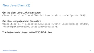 New Java Client (2)
Get the client using JAR data source
Classifier cl = Classifier.builder().with(LoaderOption.JAR);
Get client using data from file system
Classifier cl = Classifier.builder().with(LoaderOption.FOLDER,
"/some/path/OpenDDR/latest/devicedata");
The last option is closest to the W3C DDR client.
30
#JavaLand #OpenDDR #MVC
 