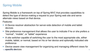 Spring Mobile
Spring Mobile is a framework on top of Spring MVC that provides capabilities to
detect the type of device making a request to your Spring web site and serve
alternate views based on that device.
Features:
 A Device resolver abstraction for server-side detection of mobile and tablet
devices
 Site preference management that allows the user to indicate if he or she prefers a
“normal”, “mobile”, or “tablet” experience
 A site switcher capable of switching the user to the most appropriate site, either
mobile, tablet, or normal, based on his or her device and optionally indicated site
preference
 Device aware view management for organizing and managing different views for
specific devices 35
#JavaLand #OpenDDR #MVC
 