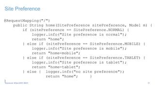 Site Preference
@RequestMapping("/")
public String home(SitePreference sitePreference, Model m) {
if (sitePreference == SitePreference.NORMAL) {
logger.info("Site preference is normal");
return "home";
} else if (sitePreference == SitePreference.MOBILE) {
logger.info("Site preference is mobile");
return "home-mobile";
} else if (sitePreference == SitePreference.TABLET) {
logger.info("Site preference is tablet");
return "home-tablet";
} else { logger.info("no site preference");
return "home"; }
} 37
#JavaLand #OpenDDR #MVC
 