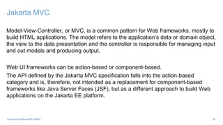 Jakarta MVC
Model-View-Controller, or MVC, is a common pattern for Web frameworks, mostly to
build HTML applications. The model refers to the application’s data or domain object,
the view to the data presentation and the controller is responsible for managing input
and out models and producing output.
Web UI frameworks can be action-based or component-based.
The API defined by the Jakarta MVC specification falls into the action-based
category and is, therefore, not intended as a replacement for component-based
frameworks like Java Server Faces (JSF), but as a different approach to build Web
applications on the Jakarta EE platform.
39
#JavaLand #OpenDDR #MVC
 