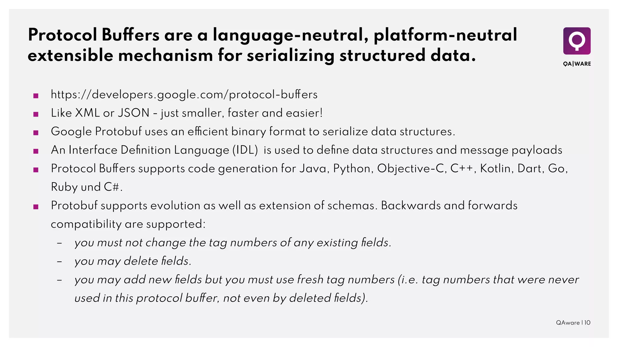 Protocol Buffers are a language-neutral, platform-neutral
extensible mechanism for serializing structured data.
QAware | 10
■ https://developers.google.com/protocol-buffers
■ Like XML or JSON - just smaller, faster and easier!
■ Google Protobuf uses an efficient binary format to serialize data structures.
■ An Interface Deﬁnition Language (IDL) is used to deﬁne data structures and message payloads
■ Protocol Buffers supports code generation for Java, Python, Objective-C, C++, Kotlin, Dart, Go,
Ruby und C#.
■ Protobuf supports evolution as well as extension of schemas. Backwards and forwards
compatibility are supported:
– you must not change the tag numbers of any existing ﬁelds.
– you may delete ﬁelds.
– you may add new ﬁelds but you must use fresh tag numbers (i.e. tag numbers that were never
used in this protocol buffer, not even by deleted ﬁelds).
 