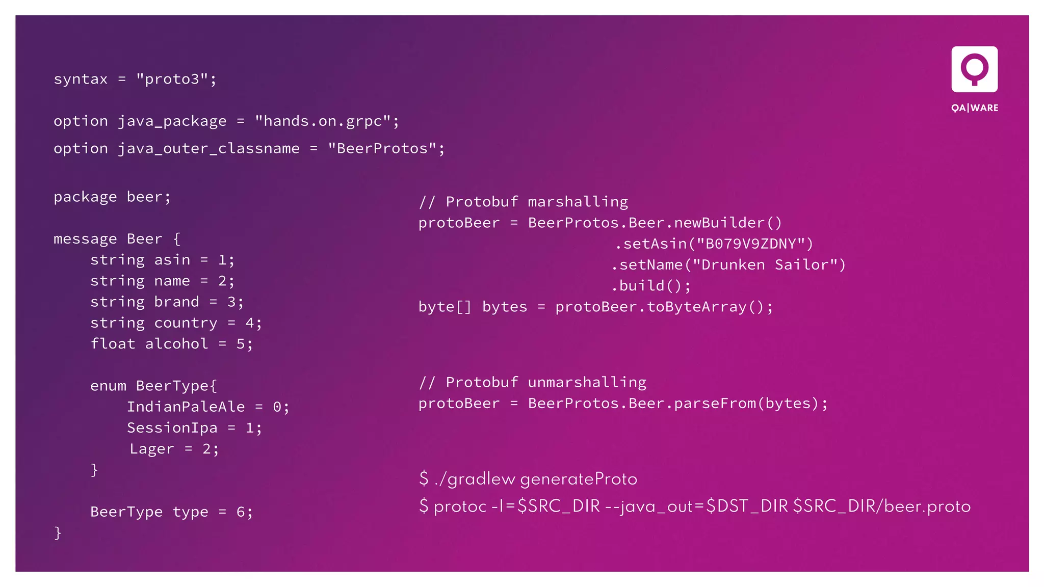 syntax = "proto3";
option java_package = "hands.on.grpc";
option java_outer_classname = "BeerProtos";
package beer;
message Beer {
string asin = 1;
string name = 2;
string brand = 3;
string country = 4;
float alcohol = 5;
enum BeerType{
IndianPaleAle = 0;
SessionIpa = 1;
Lager = 2;
}
BeerType type = 6;
}
// Protobuf marshalling
protoBeer = BeerProtos.Beer.newBuilder()
.setAsin("B079V9ZDNY")
.setName("Drunken Sailor")
.build();
byte[] bytes = protoBeer.toByteArray();
// Protobuf unmarshalling
protoBeer = BeerProtos.Beer.parseFrom(bytes);
$ ./gradlew generateProto
$ protoc -I=$SRC_DIR --java_out=$DST_DIR $SRC_DIR/beer.proto
 