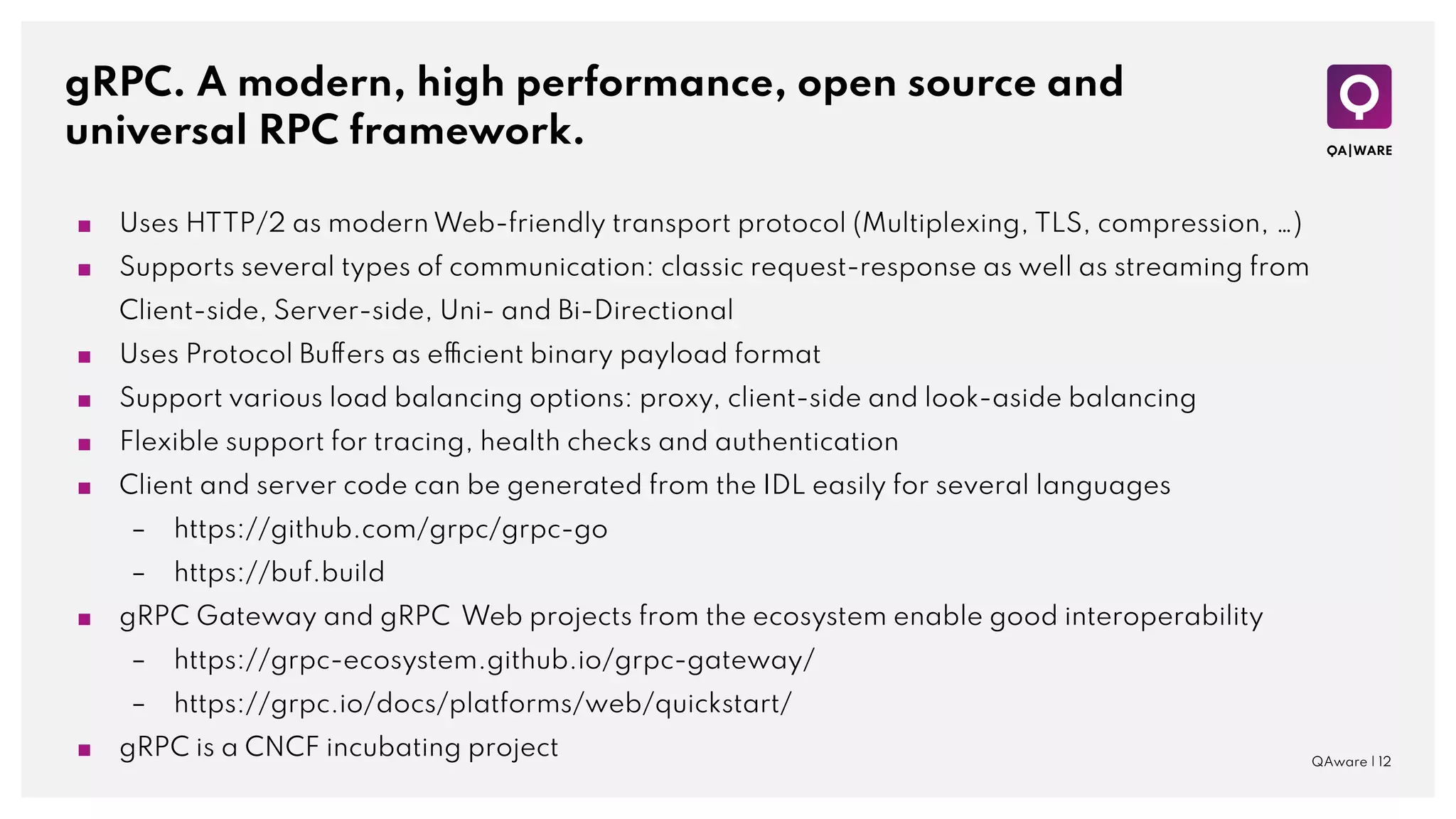 gRPC. A modern, high performance, open source and
universal RPC framework.
■ Uses HTTP/2 as modern Web-friendly transport protocol (Multiplexing, TLS, compression, …)
■ Supports several types of communication: classic request-response as well as streaming from
Client-side, Server-side, Uni- and Bi-Directional
■ Uses Protocol Buffers as efficient binary payload format
■ Support various load balancing options: proxy, client-side and look-aside balancing
■ Flexible support for tracing, health checks and authentication
■ Client and server code can be generated from the IDL easily for several languages
– https://github.com/grpc/grpc-go
– https://buf.build
■ gRPC Gateway and gRPC Web projects from the ecosystem enable good interoperability
– https://grpc-ecosystem.github.io/grpc-gateway/
– https://grpc.io/docs/platforms/web/quickstart/
■ gRPC is a CNCF incubating project QAware | 12
 