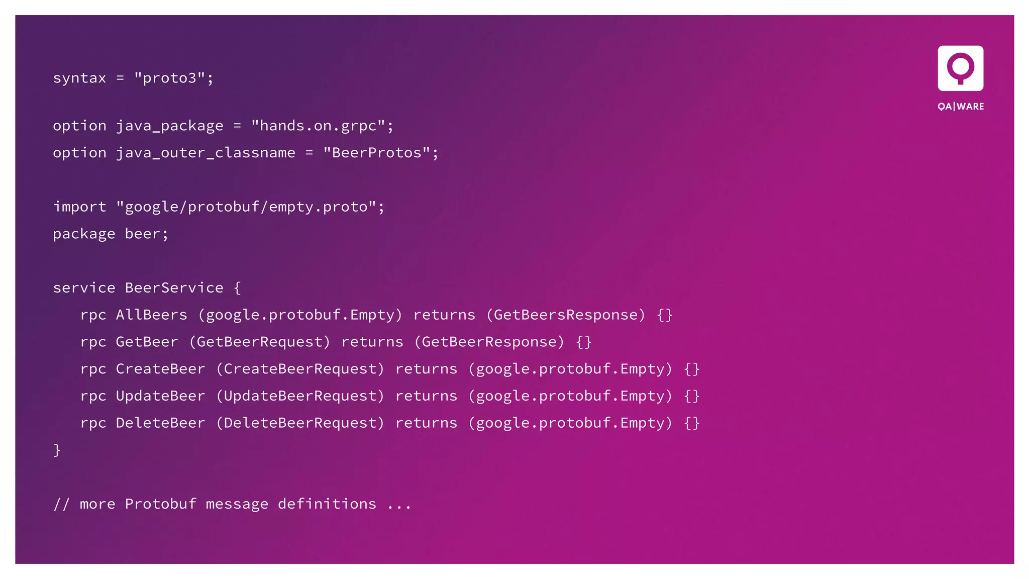 syntax = "proto3";
option java_package = "hands.on.grpc";
option java_outer_classname = "BeerProtos";
import "google/protobuf/empty.proto";
package beer;
service BeerService {
rpc AllBeers (google.protobuf.Empty) returns (GetBeersResponse) {}
rpc GetBeer (GetBeerRequest) returns (GetBeerResponse) {}
rpc CreateBeer (CreateBeerRequest) returns (google.protobuf.Empty) {}
rpc UpdateBeer (UpdateBeerRequest) returns (google.protobuf.Empty) {}
rpc DeleteBeer (DeleteBeerRequest) returns (google.protobuf.Empty) {}
}
// more Protobuf message definitions ...
 