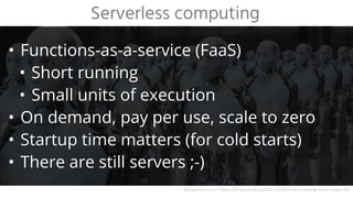 • Functions-as-a-service (FaaS)
• Short running
• Small units of execution
• On demand, pay per use, scale to zero
• Startup time matters (for cold starts)
• There are still servers ;-)
Serverless computing
Background source: https://filmquarterly.org/2012/07/02/i-robot-what-do-robots-dream-of/
 