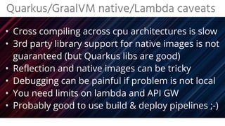 • 3rd party library support for native images is not
guaranteed (but Quarkus libs are good)
• Reflection and native images can be tricky
• Debugging can be painful if problem is not local
• You need limits on lambda and API GW
• Probably good to use build & deploy pipelines ;-)
Quarkus/GraalVM native/Lambda caveats
 
