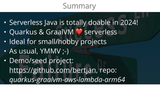 • Serverless Java is totally doable in 2024!
• Quarkus & GraalVM ❤ serverless
• Ideal for small/hobby projects
• As usual, YMMV ;-)
• Demo/seed project:
https://github.com/bertjan, repo:
quarkus-graalvm-aws-lambda-arm64
Summary
 