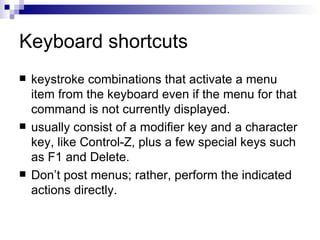 Keyboard shortcuts keystroke combinations that activate a menu item from the keyboard even if the menu for that command is not currently displayed.  usually consist of a modifier key and a character key, like Control-Z, plus a few special keys such as F1 and Delete.  Don’t post menus; rather, perform the indicated actions directly.  