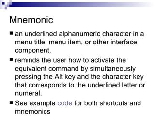 Mnemonic an underlined alphanumeric character in a menu title, menu item, or other interface component.  reminds the user how to activate the equivalent command by simultaneously pressing the Alt key and the character key that corresponds to the underlined letter or numeral.  See example  code  for both shortcuts and mnemonics 