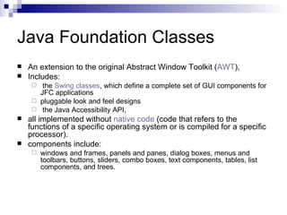 Java Foundation Classes An extension to the original Abstract Window Toolkit ( AWT ),  Includes: the  Swing classes , which define a complete set of GUI components for JFC applications pluggable look and feel designs the Java Accessibility API, all implemented without  native code  (code that refers to the functions of a specific operating system or is compiled for a specific processor).  components include: windows and frames, panels and panes, dialog boxes, menus and toolbars, buttons, sliders, combo boxes, text components, tables, list components, and trees.  