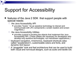 Support for Accessibility features of the Java 2 SDK  that support people with special needs: the Java Accessibility API provides “hooks”  for an assistive technology to interact and communicate with JFC components ( screen readers and screen magnifiers.) the Java Accessibility Utilities provides support in locating the objects that implement the Java Accessibility API. (These utilities are necessary for developers who develop only assistive technologies, not mainstream applications.) keyboard navigation, mnemonics, keyboard shortcuts (also called "accelerators"), customizable colors and fonts, and dynamic GUI layout. A “pluggable” look and feel architecture that can be used to build both visual and nonvisual designs, such as audio and tactile UIs 