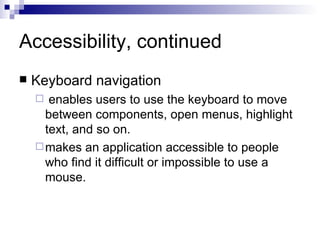 Accessibility, continued Keyboard navigation enables users to use the keyboard to move between components, open menus, highlight text, and so on.  makes an application accessible to people who find it difficult or impossible to use a mouse.  