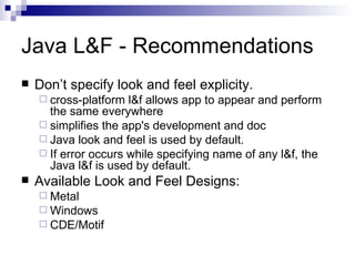 Java L&F - Recommendations Don’t specify look and feel explicity. cross-platform l&f allows app to appear and perform the same everywhere simplifies the app's development and doc Java look and feel is used by default.  If error occurs while specifying name of any l&f, the Java l&f is used by default. Available Look and Feel Designs: Metal Windows CDE/Motif 