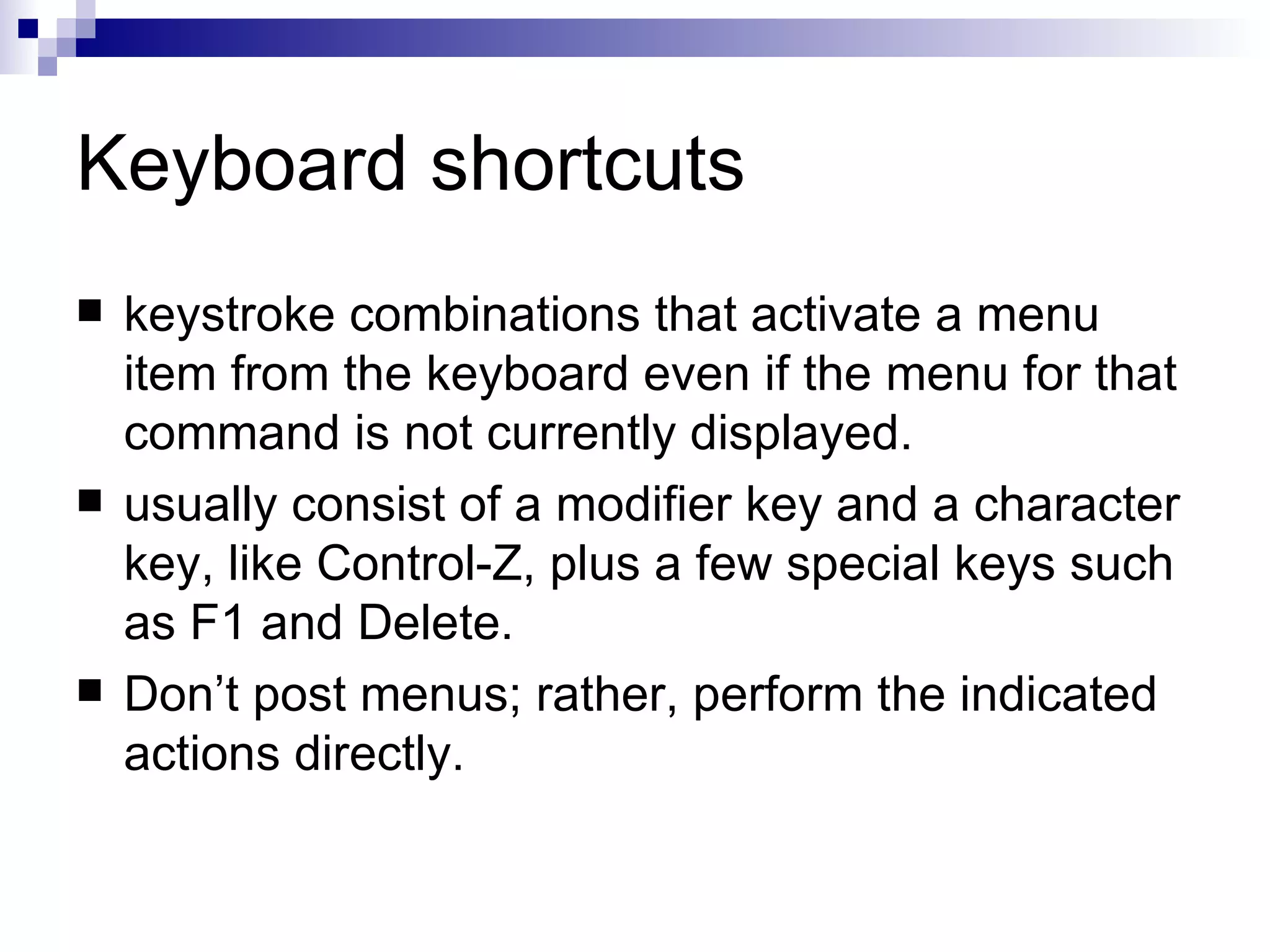 Keyboard shortcuts keystroke combinations that activate a menu item from the keyboard even if the menu for that command is not currently displayed.  usually consist of a modifier key and a character key, like Control-Z, plus a few special keys such as F1 and Delete.  Don’t post menus; rather, perform the indicated actions directly.  