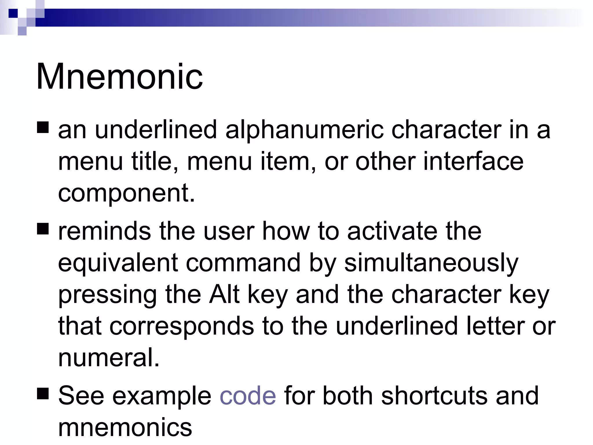 Mnemonic an underlined alphanumeric character in a menu title, menu item, or other interface component.  reminds the user how to activate the equivalent command by simultaneously pressing the Alt key and the character key that corresponds to the underlined letter or numeral.  See example  code  for both shortcuts and mnemonics 