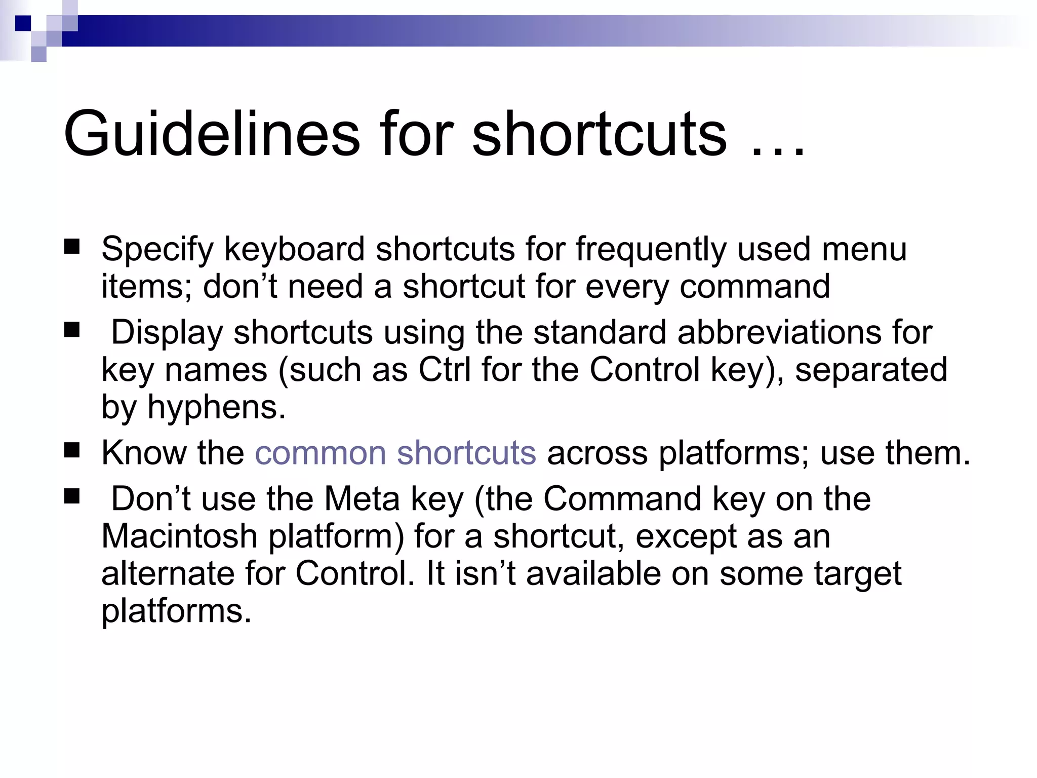 Guidelines for shortcuts … Specify keyboard shortcuts for frequently used menu items; don’t need a shortcut for every command   Display shortcuts using the standard abbreviations for key names (such as Ctrl for the Control key), separated by hyphens. Know the  common shortcuts  across platforms; use them.   Don’t use the Meta key (the Command key on the Macintosh platform) for a shortcut, except as an alternate for Control. It isn’t available on some target platforms. 