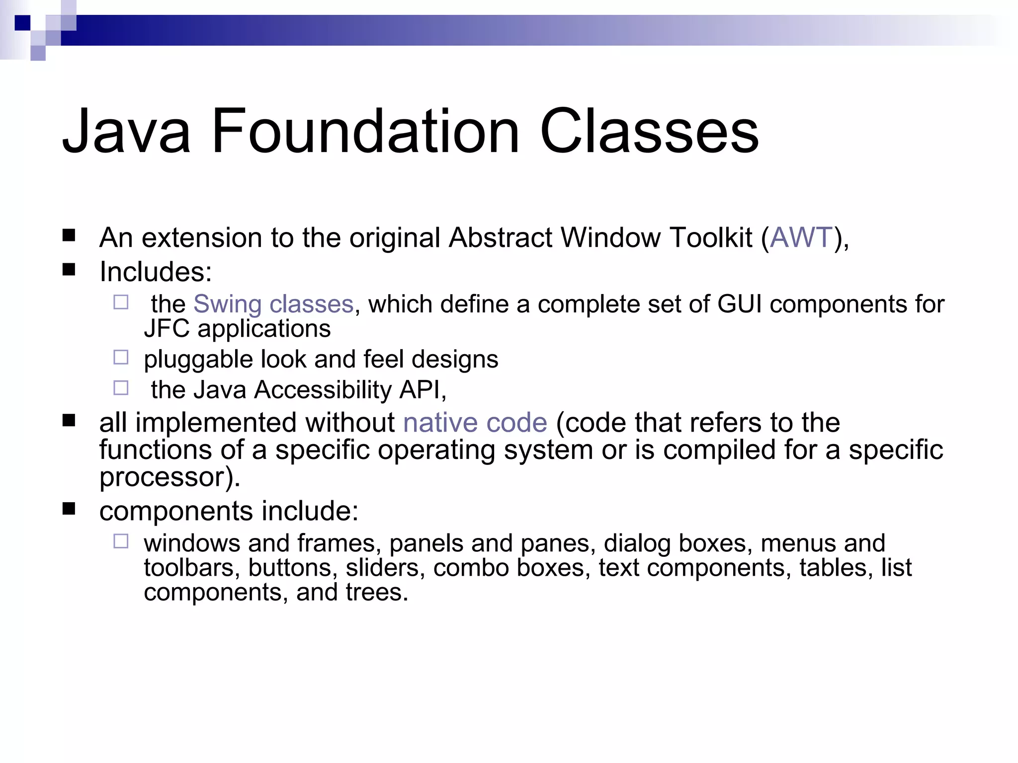Java Foundation Classes An extension to the original Abstract Window Toolkit ( AWT ),  Includes: the  Swing classes , which define a complete set of GUI components for JFC applications pluggable look and feel designs the Java Accessibility API, all implemented without  native code  (code that refers to the functions of a specific operating system or is compiled for a specific processor).  components include: windows and frames, panels and panes, dialog boxes, menus and toolbars, buttons, sliders, combo boxes, text components, tables, list components, and trees.  