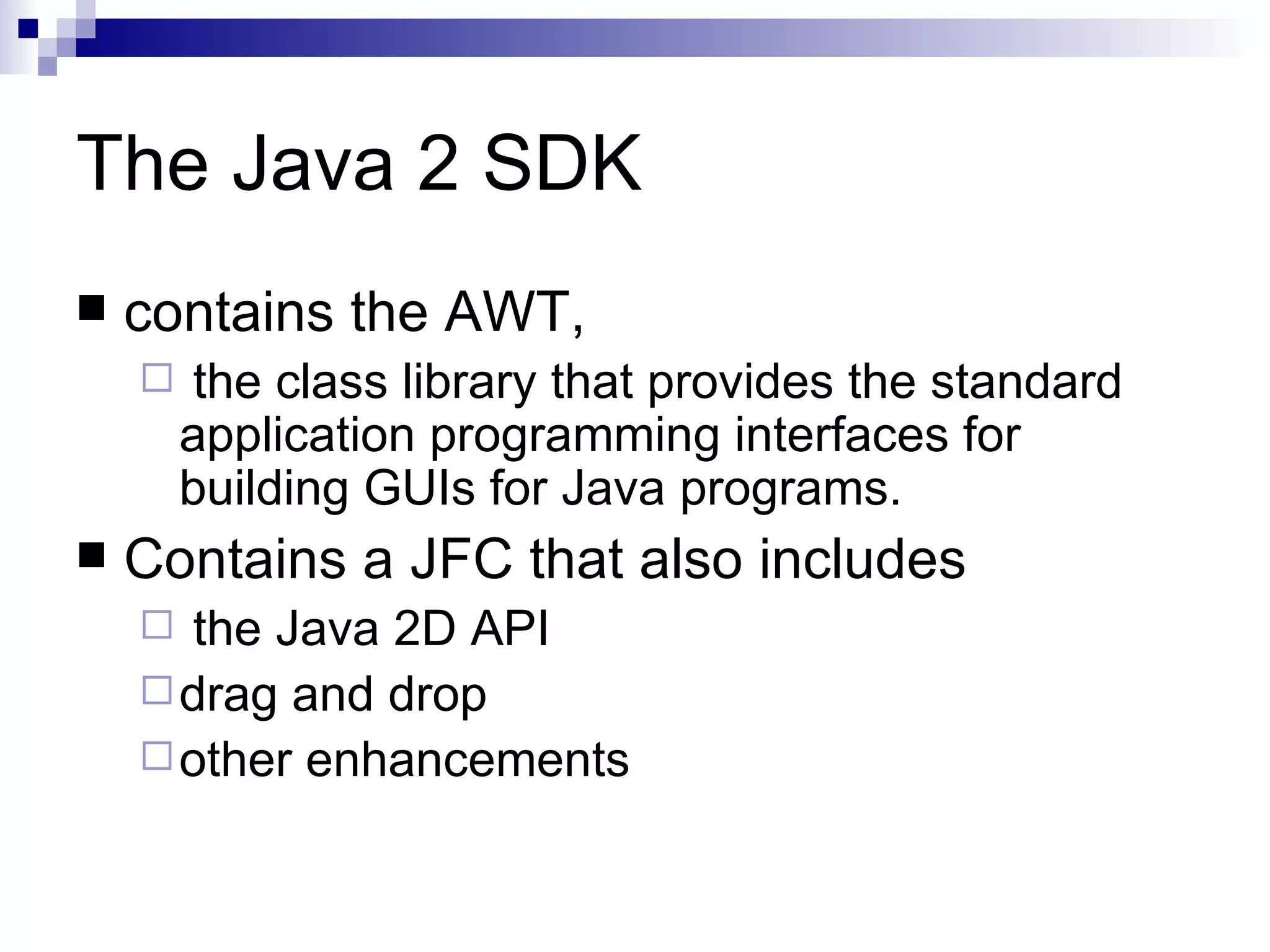 The Java 2 SDK contains the AWT, the class library that provides the standard application programming interfaces for building GUIs for Java programs.  Contains a JFC that also includes the Java 2D API drag and drop other enhancements  