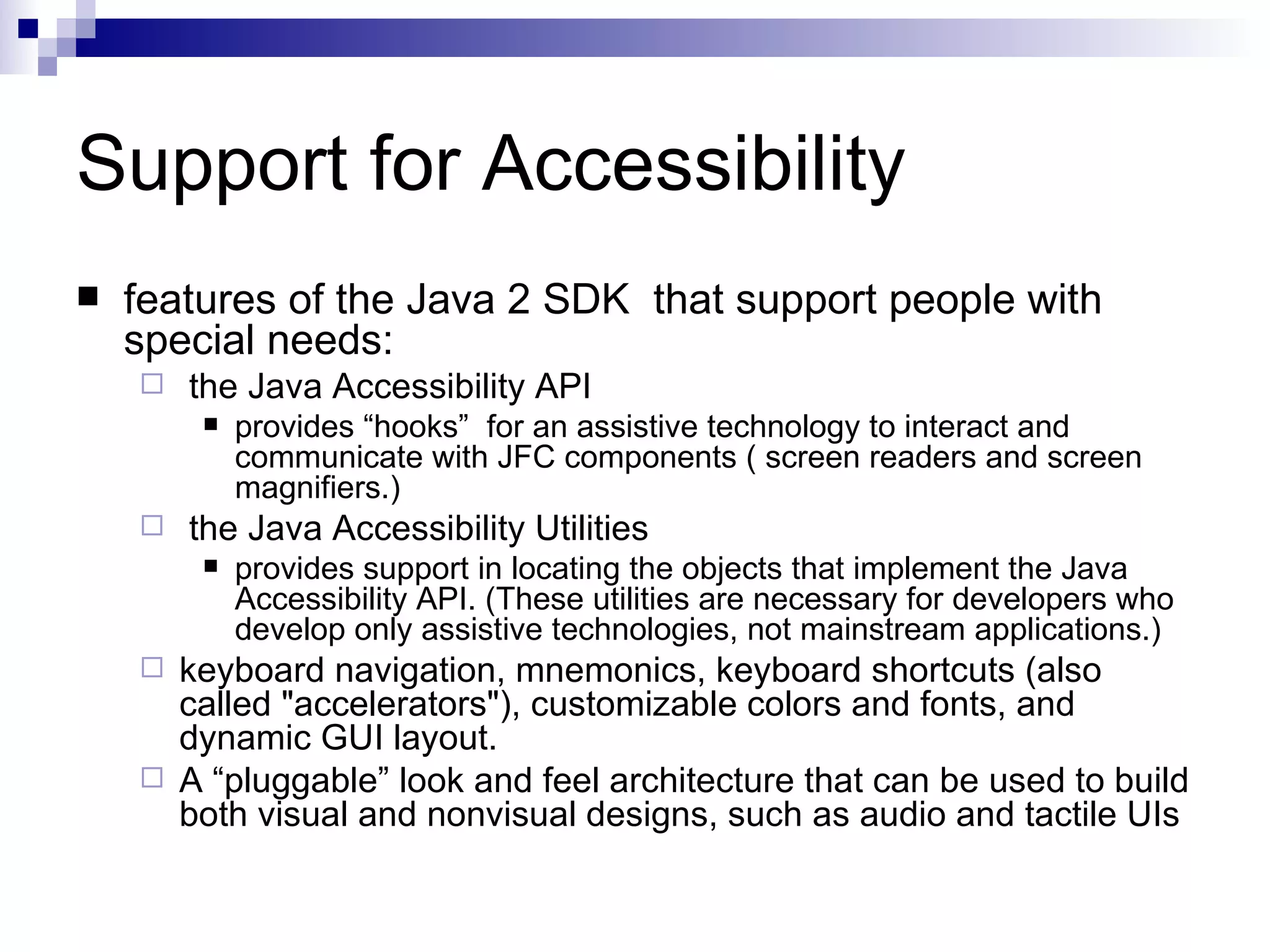 Support for Accessibility features of the Java 2 SDK  that support people with special needs: the Java Accessibility API provides “hooks”  for an assistive technology to interact and communicate with JFC components ( screen readers and screen magnifiers.) the Java Accessibility Utilities provides support in locating the objects that implement the Java Accessibility API. (These utilities are necessary for developers who develop only assistive technologies, not mainstream applications.) keyboard navigation, mnemonics, keyboard shortcuts (also called "accelerators"), customizable colors and fonts, and dynamic GUI layout. A “pluggable” look and feel architecture that can be used to build both visual and nonvisual designs, such as audio and tactile UIs 