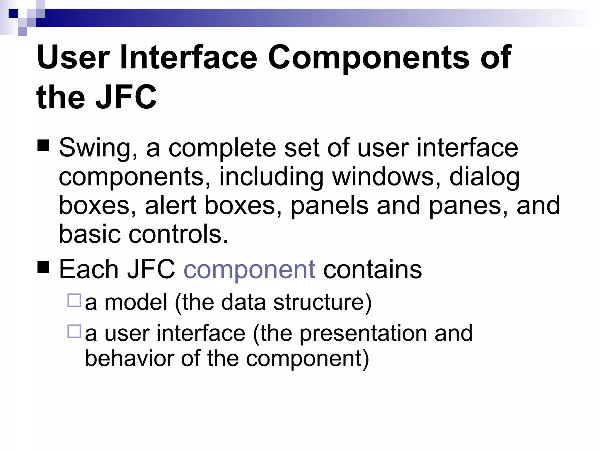 User Interface Components of the JFC Swing, a complete set of user interface components, including windows, dialog boxes, alert boxes, panels and panes, and basic controls.  Each JFC  component  contains a model (the data structure)  a user interface (the presentation and behavior of the component) 