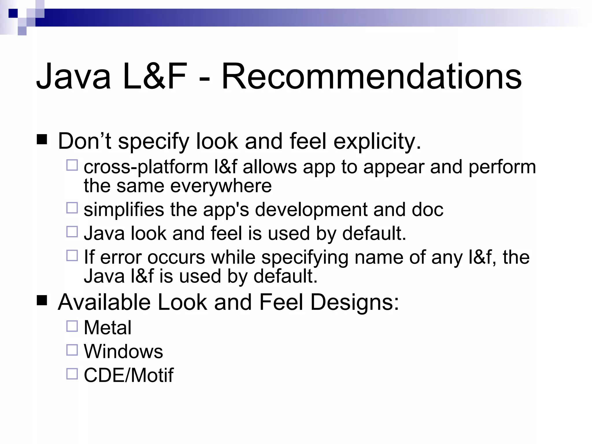 Java L&F - Recommendations Don’t specify look and feel explicity. cross-platform l&f allows app to appear and perform the same everywhere simplifies the app's development and doc Java look and feel is used by default.  If error occurs while specifying name of any l&f, the Java l&f is used by default. Available Look and Feel Designs: Metal Windows CDE/Motif 