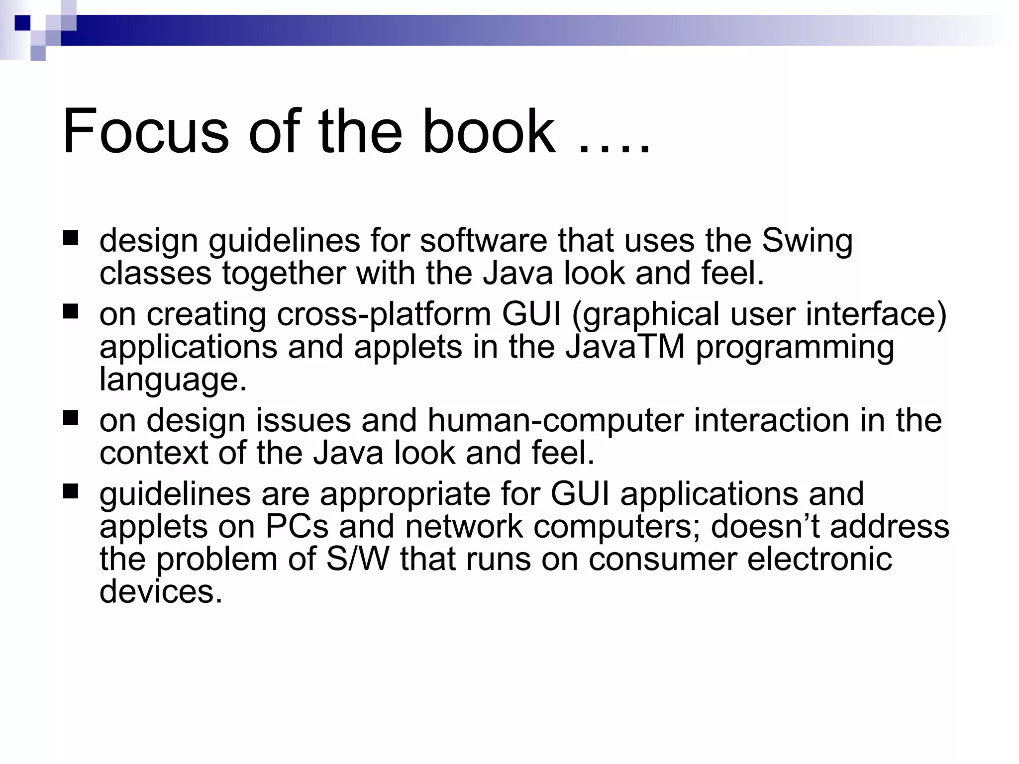 Focus of the book …. design guidelines for software that uses the Swing classes together with the Java look and feel.  on   creating cross-platform GUI (graphical user interface) applications and applets in the JavaTM programming language.  on design issues and human-computer interaction in the context of the Java look and feel.  guidelines are appropriate for GUI applications and applets on PCs and network computers; doesn’t address the problem of S/W that runs on consumer electronic devices.  