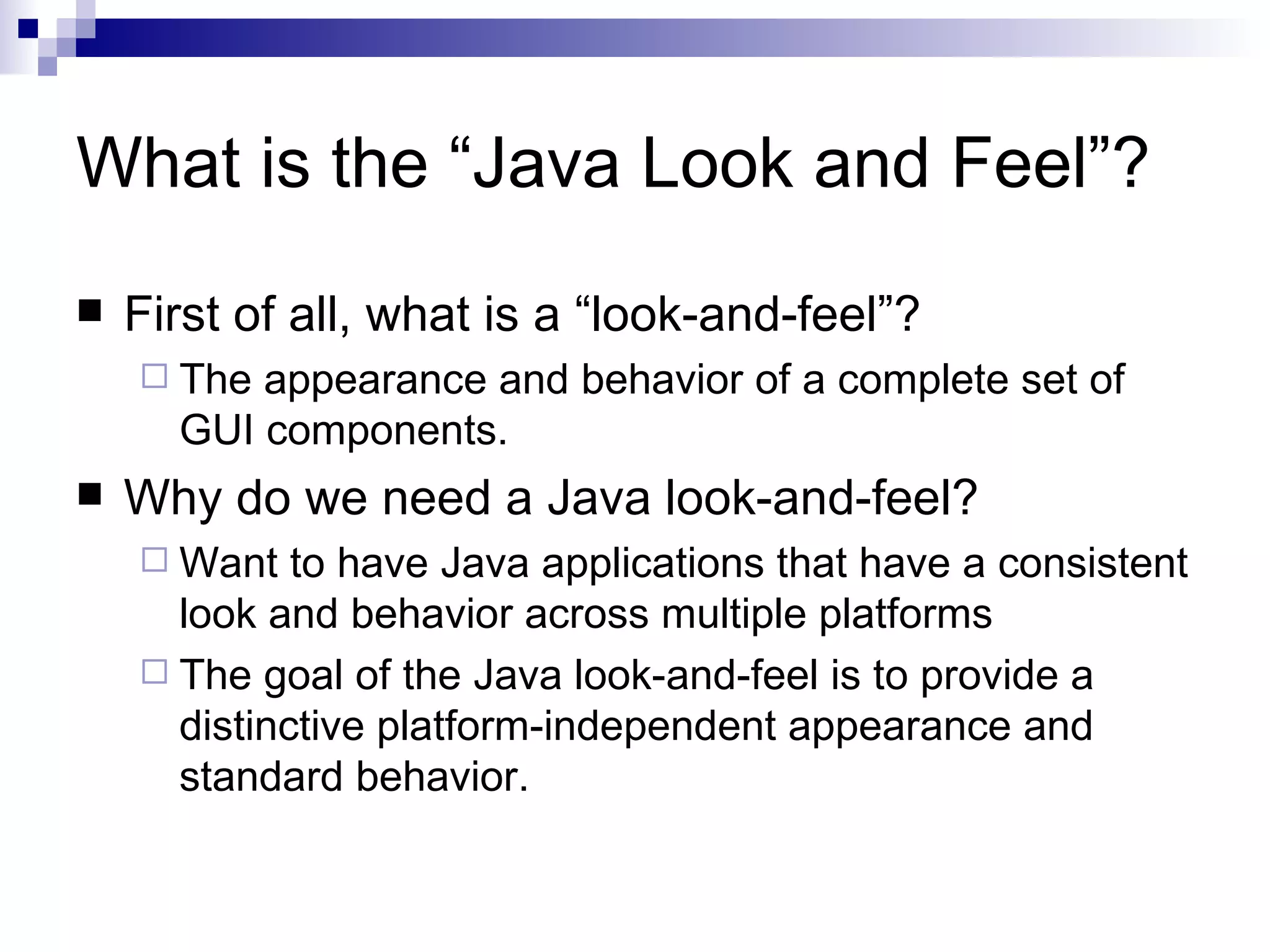 What is the “Java Look and Feel”? First of all, what is a “look-and-feel”? The appearance and behavior of a complete set of GUI components. Why do we need a Java look-and-feel? Want to have Java applications that have a consistent look and behavior across multiple platforms The goal of the Java look-and-feel is to provide a distinctive platform-independent appearance and standard behavior.  