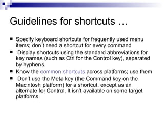 Guidelines for shortcuts … Specify keyboard shortcuts for frequently used menu items; don’t need a shortcut for every command   Display shortcuts using the standard abbreviations for key names (such as Ctrl for the Control key), separated by hyphens. Know the  common shortcuts  across platforms; use them.   Don’t use the Meta key (the Command key on the Macintosh platform) for a shortcut, except as an alternate for Control. It isn’t available on some target platforms. 