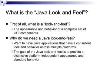 What is the “Java Look and Feel”? First of all, what is a “look-and-feel”? The appearance and behavior of a complete set of GUI components. Why do we need a Java look-and-feel? Want to have Java applications that have a consistent look and behavior across multiple platforms The goal of the Java look-and-feel is to provide a distinctive platform-independent appearance and standard behavior.  