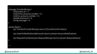 @VladimirD_42
...
message TransferMoney {
int32 trans_id = 1;
int32 from_account_number = 2;
int32 to_account_number = 3;
double ammount = 4;
string message = 5;
}
service Bank {
rpc Transfer(TransferMoney) returns (TransferConfirmation);
rpc ListenToNotifications(Account) returns (stream AccountNotification);
rpc RequestTransfer(stream RequestMoney) returns (stream RequestStatus);
}
...
@JavaLandConf
 