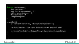 @VladimirD_42
...
message TransferMoney {
int32 trans_id = 1;
int32 from_account_number = 2;
int32 to_account_number = 3;
double ammount = 4;
string message = 5;
}
service Bank {
rpc Transfer(TransferMoney) returns (TransferConfirmation);
rpc ListenToNotifications(Account) returns (stream AccountNotification);
rpc RequestTransfer(stream RequestMoney) returns (stream RequestStatus);
}
...
@JavaLandConf
 